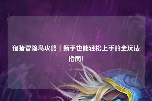 猪猪冒险岛攻略｜新手也能轻松上手的全玩法指南！